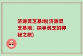 济源灵芝基地(济源灵芝基地：探寻灵芝的神秘之旅)