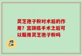 灵芝孢子粉对术后的作用？宫颈癌手术之后可以服用灵芝孢子粉吗