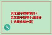 灵芝孢子粉那家好 (灵芝孢子粉哪个品牌好？选择攻略分享)