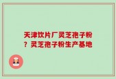 天津饮片厂灵芝孢子粉？灵芝孢子粉生产基地