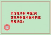 灵芝孢子粉 中医(灵芝孢子粉在中医中的应用及功效)