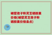 破壁孢子粉灵芝硒胶囊价格(破壁灵芝孢子粉硒胶囊价格盘点)