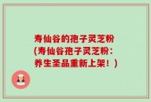 寿仙谷的孢子灵芝粉 (寿仙谷孢子灵芝粉：养生圣品重新上架！)