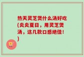 热天灵芝煲什么汤好吃(炎炎夏日，用灵芝煲汤，这几款口感绝佳！)