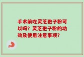 手术前吃灵芝孢子粉可以吗？灵芝孢子粉的功效及使用注意事项？