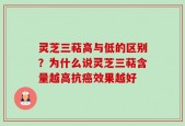 灵芝三萜高与低的区别？为什么说灵芝三萜含量越高抗癌效果越好