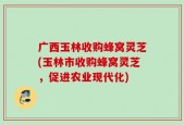 广西玉林收购蜂窝灵芝(玉林市收购蜂窝灵芝，促进农业现代化)