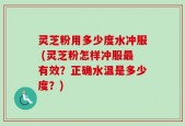 灵芝粉用多少度水冲服 (灵芝粉怎样冲服最有效？正确水温是多少度？)