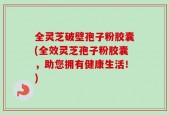 全灵芝破壁孢子粉胶囊(全效灵芝孢子粉胶囊，助您拥有健康生活！)