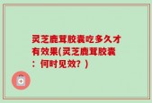 灵芝鹿茸胶囊吃多久才有效果(灵芝鹿茸胶囊：何时见效？)