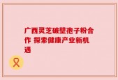 广西灵芝破壁孢子粉合作 探索健康产业新机遇