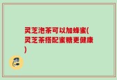 灵芝泡茶可以加蜂蜜(灵芝茶搭配蜜糖更健康)