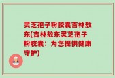 灵芝孢子粉胶囊吉林敖东(吉林敖东灵芝孢子粉胶囊：为您提供健康守护)