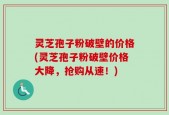 灵芝孢子粉破壁的价格(灵芝孢子粉破壁价格大降，抢购从速！)