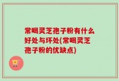 常喝灵芝孢子粉有什么好处与坏处(常喝灵芝孢子粉的优缺点)
