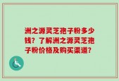 洲之源灵芝孢子粉多少钱？了解洲之源灵芝孢子粉价格及购买渠道？