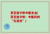 灵芝孢子粉中医主治(灵芝孢子粉：中医药的“万灵丹”)