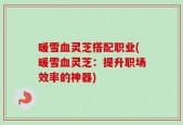 暖雪血灵芝搭配职业(暖雪血灵芝：提升职场效率的神器)