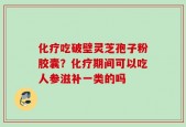 化疗吃破壁灵芝孢子粉胶囊？化疗期间可以吃人参滋补一类的吗