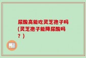 尿酸高能吃灵芝孢子吗(灵芝孢子能降尿酸吗？)