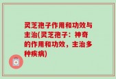 灵芝孢子作用和功效与主治(灵芝孢子：神奇的作用和功效，主治多种疾病)