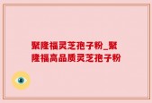 聚隆福灵芝孢子粉_聚隆福高品质灵芝孢子粉