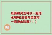 瓜蒌和灵芝可以一起泡水喝吗(瓜蒌与灵芝可一同泡水饮用？！)