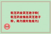 乾芝药业灵芝孢子粉(乾芝药业推出灵芝孢子粉，助力提升免疫力)