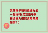 灵芝孢子粉和逍遥丸能一起吃吗(灵芝孢子粉和逍遥丸搭配食用效果如何？)