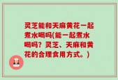 灵芝能和天麻黄花一起煮水喝吗(能一起煮水喝吗？灵芝、天麻和黄花的合理食用方式。)