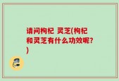 请问枸杞 灵芝(枸杞和灵芝有什么功效呢？)