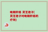 晚期肝癌 灵芝孢子(灵芝孢子对晚期肝癌的疗效)