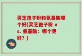 灵芝孢子粉和氨基酸哪个好(灵芝孢子粉 vs. 氨基酸：哪个更好？)