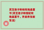 灵芝孢子粉和玫瑰桑葚干(灵芝孢子粉搭配玫瑰桑葚干，开启养生新生活)
