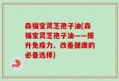 森福宝灵芝孢子油(森福宝灵芝孢子油——提升免疫力、改善健康的必备选择)