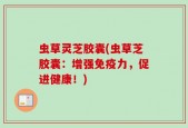 虫草灵芝胶囊(虫草芝胶囊：增强免疫力，促进健康！)