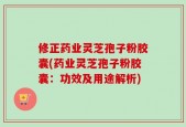 修正药业灵芝孢子粉胶囊(药业灵芝孢子粉胶囊：功效及用途解析)