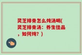 灵芝排骨怎么炖汤喝(灵芝排骨汤：养生佳品，如何炖？)