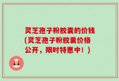 灵芝孢子粉胶囊的价钱(灵芝孢子粉胶囊价格公开，限时特惠中！)