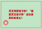 灵芝薄壁孢子粉？“破壁灵芝孢子粉”这玩意真的有用么？