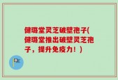 健璐堂灵芝破壁孢子(健璐堂推出破壁灵芝孢子，提升免疫力！)