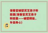 保春堂破壁灵芝孢子粉胶囊(保春堂灵芝孢子粉胶囊——破壁释能，补益身心)