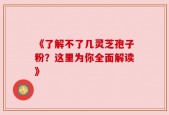 《了解不了几灵芝孢子粉？这里为你全面解读》