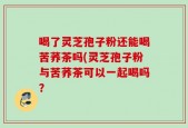 喝了灵芝孢子粉还能喝苦荞茶吗(灵芝孢子粉与苦荞茶可以一起喝吗？