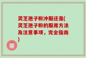 灵芝孢子粉冲服还是(灵芝孢子粉的服用方法及注意事项，完全指南)