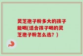 灵芝孢子粉多大的孩子能喝(适合孩子喝的灵芝孢子粉怎么选？)