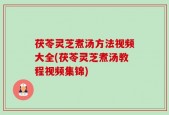 茯苓灵芝煮汤方法视频大全(茯苓灵芝煮汤教程视频集锦)