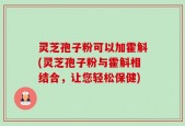 灵芝孢子粉可以加霍斛(灵芝孢子粉与霍斛相结合，让您轻松保健)