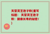 天苷灵芝孢子粉(重写标题： 天苷灵芝孢子粉：健康长寿的秘密！)