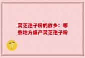 灵芝孢子粉的故乡：哪些地方盛产灵芝孢子粉